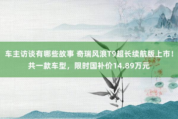 车主访谈有哪些故事 奇瑞风浪T9超长续航版上市！共一款车型，限时国补价14.89万元